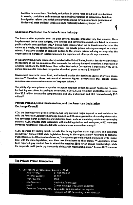 facies to house them. Sy, reducionsn crime eaes coud esd 10 reductions n armasts, convictions and sentencesrequiring ncarceration at corrctions acles. Imiigraton rform s which ae curenly a fous fo egisiators and paicians th ederal. stae and ocal evel a0 could materialy adversly impact s  9  The incarcaraion explasian ove the past several decades produced vry few winners. Mass imprisonment boke siate budgets, ore farvle and communities apar, and aked o promote public saety in any signiican way ™ But as mass incarcaration led o isastrous sfecs or the aion 2 & whol, e specal interest group—the priva prson indusiry—emerged 3 3 cear ‘winner. A massive ranser f axpayer dolars o he prvte prison industry accompanied the unprecedent  Enormous Profits for the Private Prison Industry  101 arly 19805 priate pisons barly xistadin e United Sates, bt ht decade wouldwitness the oundiogof th v companies tha dominate theindusrytoday—Corracions Corporation o Amarica (CCAI and the GED Group then calad Wackenhut Correcions Carparation By 010, anua reverue o these tws companies alane had rown ta nearty $3 bilion s  Government contract state ocal, and fderal provide the dominant source of priv revenun Thervlore, thess astronomical. revanue figures demons comparies receive massive amounts f spayer dollars 4  @ hat priate prison  The ailty fprivateprison companies 1o captue azpayer dotarsrests in handsome rewards forthei lop exucutves. Accrding 1o one sourc,n 201, CCAsPresident and CED received more  than $3.2 millon inexscuive compensation, and GED’s hairman and CED received neary $3.5 millon  Private Prisons, Mass Incarceration, and the American Legislative Exchange Councll  CCA.theleacing pivae prison cormpary has lng provided major suppert o, and h ith,the American Lgisaive Exchange CouncHIALEC)—sn orgamizaion o sate e has achocatad harsh senancing and datation Lows. such ok mandalory mnimum sentencing status. ALEC provides sat leglslators with model laisaton, and each pea. ALEC members {ntroduce undreds o thess model bl talehouses across the country  ALEC opaates by hasing avish retreats that bring logethr state legislaors and corporate  eculves. Almcst 2000 siae legitaors belon 1 the organizaton * Accoding o Narioral Public Raio, t ALEG annual coderences, “companies get o st around » e andwrite ‘madet " with the stat agislatos, who then Lake them home 1 theirsates.” Lagsitor. b been reported, pay naminal fee 1 atend the meetngs S50 for an annual membershipl, whi the corporataparticpants pay thousands o dolars in mermbership due. As one ALEC member  Top Private Prison Companies.  Damon Hininger President  